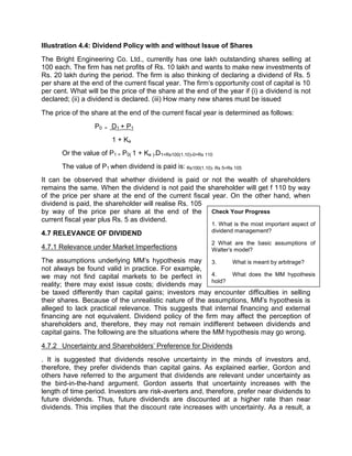 Illustration 4.4: Dividend Policy with and without Issue of Shares
The Bright Engineering Co. Ltd., currently has one lakh outstanding shares selling at
100 each. The firm has net profits of Rs. 10 lakh and wants to make new investments of
Rs. 20 lakh during the period. The firm is also thinking of declaring a dividend of Rs. 5
per share at the end of the current fiscal year. The firm's opportunity cost of capital is 10
per cent. What will be the price of the share at the end of the year if (i) a dividend is not
declared; (ii) a dividend is declared. (iii) How many new shares must be issued
The price of the share at the end of the current fiscal year is determined as follows:
P0 = D1 + P1
1 + Ke
Or the value of P1 = P0( 1 + Ke )-D1=Rs100(1.10)-0=Rs 110
The value of P1 when dividend is paid is: Rs100(1.10)- Rs 5=Rs 105
It can be observed that whether dividend is paid or not the wealth of shareholders
remains the same. When the dividend is not paid the shareholder will get f 110 by way
of the price per share at the end of the current fiscal year. On the other hand, when
dividend is paid, the shareholder will realise Rs. 105
by way of the price per share at the end of the
current fiscal year plus Rs. 5 as dividend.
4.7 RELEVANCE OF DIVIDEND
4.7.1 Relevance under Market Imperfections
The assumptions underlying MM's hypothesis may
not always be found valid in practice. For example,
we may not find capital markets to be perfect in
reality; there may exist issue costs; dividends may
be taxed differently than capital gains; investors may encounter difficulties in selling
their shares. Because of the unrealistic nature of the assumptions, MM's hypothesis is
alleged to lack practical relevance. This suggests that internal financing and external
financing are not equivalent. Dividend policy of the firm may affect the perception of
shareholders and, therefore, they may not remain indifferent between dividends and
capital gains. The following are the situations where the MM hypothesis may go wrong.
4.7.2 Uncertainty and Shareholders' Preference for Dividends
. It is suggested that dividends resolve uncertainty in the minds of investors and,
therefore, they prefer dividends than capital gains. As explained earlier, Gordon and
others have referred to the argument that dividends are relevant under uncertainty as
the bird-in-the-hand argument. Gordon asserts that uncertainty increases with the
length of time period. Investors are risk-averters and, therefore, prefer near dividends to
future dividends. Thus, future dividends are discounted at a higher rate than near
dividends. This implies that the discount rate increases with uncertainty. As a result, a
Check Your Progress
1. What is the most important aspect of
dividend management?
2 What are the basic assumptions of
Walter's model?
3. What is meant by arbitrage?
4. What does the MM hypothesis
hold?
 
