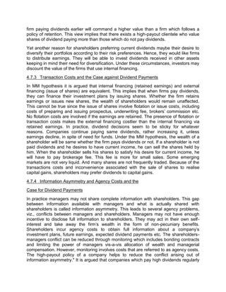 firm paying dividends earlier will command a higher value than a firm which follows a
policy of retention. This view implies that there exists a high-payout clientele who value
shares of dividend paying more than those which do not pay dividends.
Yet another reason for shareholders preferring current dividends maybe their desire to
diversify their portfolios according to their risk preferences. Hence, they would like firms
to distribute earnings. They will be able to invest dividends received in other assets
keeping in mind their need for diversification. Under these circumstances, investors may
discount the value of the firms that use internal financing.
4.7.3 Transaction Costs and the Case against Dividend Payments
In MM hypothesis it is argued that internal financing (retained earnings) and external
financing (issue of shares) are equivalent. This implies that when firms pay dividends,
they can finance their investment plans by issuing shares. Whether the firm retains
earnings or issues new shares, the wealth of shareholders would remain unaffected.
This cannot be true since the issue of shares involve flotation or issue costs, including
costs of preparing and issuing prospectus, underwriting fee, brokers' commission etc.
No flotation costs are involved if the earnings are retained. The presence of flotation or
transaction costs makes the external financing costlier than the internal financing via
retained earnings. In practice, dividend decisions seem to be sticky for whatever
reasons. Companies continue paying same dividends, rather increasing it, unless
earnings decline, in spite of need for funds. Under the MM hypothesis, the wealth of a
shareholder will be same whether the firm pays dividends or not. If a shareholder is not
paid dividends and he desires to have current income, he can sell the shares held by
him. When the shareholder sells his shares to satisfy his desire for current income, he
will have to pay brokerage fee. This fee is more for small sales. Some emerging
markets are not very liquid. And many shares are not frequently traded. Because of the
transactions costs and inconvenience associated with the sale of shares to realise
capital gains, shareholders may prefer dividends to capital gains.
4.7.4 Information Asymmetry and Agency Costs and the
Case for Dividend Payments
In practice managers may not share complete information with shareholders. This gap
between information available with managers and what is actually shared with
shareholders is called information asymmetry. This leads to several agency problems,
viz., conflicts between managers and shareholders. Managers may not have enough
incentive to disclose full information to shareholders. They may act in their own self-
interest and take away the firm's wealth in the form of non-pecuniary benefits.
Shareholders incur agency costs to obtain full information about a company's
investment plans, future earnings, expected dividend payments etc. The shareholders-
managers conflict can be reduced through monitoring which includes bonding contracts
and limiting the power of managers vis-a-vis allocation of wealth and managerial
compensation. However, monitoring involves costs that are referred to as agency costs.
The high-payout policy of a company helps to reduce the conflict arising out of
information asymmetry." It is argued that companies which pay high dividends regularly
 