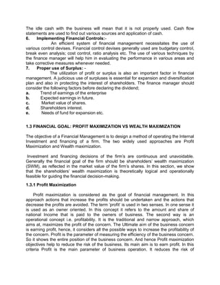 The idle cash with the business will mean that it is not properly used. Cash flow
statements are used to find out various sources and application of cash.
6. Implementing Financial Controls:-
An efficient system of financial management necessitates the use of
various control devises. Financial control devises generally used are budgetary control,
break even analysis; cost control, ratio analysis etc. The use of various techniques by
the finance manager will help him in evaluating the performance in various areas and
take corrective measures whenever needed.
7. Proper use of Surplus: -
The utilization of profit or surplus is also an important factor in financial
management. A judicious use of surpluses is essential for expansion and diversification
plan and also in protecting the interest of shareholders. The finance manager should
consider the following factors before declaring the dividend;
a. Trend of earnings of the enterprise
b. Expected earnings in future.
c. Market value of shares.
d. Shareholders interest.
e. Needs of fund for expansion etc.
1.3 FINANCIAL GOAL: PROFIT MAXIMIZATION VS WEALTH MAXIMIZATION
The objective of a Financial Management is to design a method of operating the Internal
Investment and financing of a firm. The two widely used approaches are Profit
Maximization and Wealth maximization.
Investment and financing decisions of the firm's are continuous and unavoidable.
Generally the financial goal of the firm should be shareholders' wealth maximization
(SWM), as reflected in the market value of the firm's shares. In this section, we show
that the shareholders' wealth maximization is theoretically logical and operationally
feasible for guiding the financial decision-making.
1.3.1 Profit Maximization
Profit maximization is considered as the goal of financial management. In this
approach actions that increase the profits should be undertaken and the actions that
decrease the profits are avoided. The term 'profit' is used in two senses. In one sense it
is used as an owner oriented. In this concept it refers to the amount and share of
national Income that is paid to the owners of business. The second way is an
operational concept i.e. profitability. It is the traditional and narrow approach, which
aims at, maximizes the profit of the concern. The Ultimate aim of the business concern
is earning profit, hence, it considers all the possible ways to increase the profitability of
the concern. Profit is the parameter of measuring the efficiency of the business concern.
So it shows the entire position of the business concern. And hence Profit maximization
objectives help to reduce the risk of the business. Its main aim is to earn profit. In this
criteria Profit is the main parameter of business operation. It reduces the risk of
 