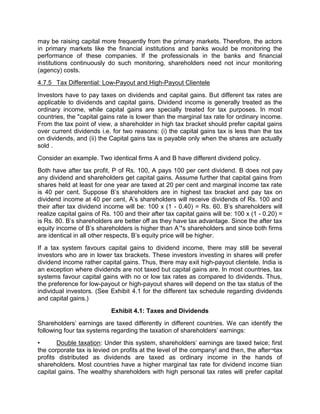 may be raising capital more frequently from the primary markets. Therefore, the actors
in primary markets like the financial institutions and banks would be monitoring the
performance of these companies. If the professionals in the banks and financial
institutions continuously do such monitoring, shareholders need not incur monitoring
(agency) costs.
4.7.5 Tax Differential: Low-Payout and High-Payout Clientele
Investors have to pay taxes on dividends and capital gains. But different tax rates are
applicable to dividends and capital gains. Dividend income is generally treated as the
ordinary income, while capital gains are specially treated for tax purposes. In most
countries, the "capital gains rate is lower than the marginal tax rate for ordinary income.
From the tax point of view, a shareholder in high tax bracket should prefer capital gains
over current dividends i.e. for two reasons: (i) the capital gains tax is less than the tax
on dividends, and (ii) the Capital gains tax is payable only when the shares are actually
sold .
Consider an example. Two identical firms A and B have different dividend policy.
Both have after tax profit, P of Rs. 100, A pays 100 per cent dividend. B does not pay
any dividend and shareholders get capital gains. Assume further that capital gains from
shares held at least for one year are taxed at 20 per cent and marginal income tax rate
is 40 per cent. Suppose B’s shareholders are in highest tax bracket and pay tax on
dividend income at 40 per cent, A’s shareholders will receive dividends of Rs. 100 and
their after tax dividend income will be: 100 x (1 - 0.40) = Rs. 60. B’s shareholders will
realize capital gains of Rs. 100 and their after tax capital gains will be: 100 x (1 - 0.20) =
is Rs. 80. B’s shareholders are better off as they have tax advantage. Since the after tax
equity income of B’s shareholders is higher than A’*s shareholders and since both firms
are identical in all other respects, B’s equity price will be higher.
If a tax system favours capital gains to dividend income, there may still be several
investors who are in lower tax brackets. These investors investing in shares will prefer
dividend income rather capital gains. Thus, there may exit high-payout clientele. India is
an exception where dividends are not taxed but capital gains are. In most countries, tax
systems favour capital gains with no or low tax rates as compared to dividends. Thus,
the preference for low-payout or high-payout shares will depend on the tax status of the
individual investors. (See Exhibit 4.1 for the different tax schedule regarding dividends
and capital gains.)
Exhibit 4.1: Taxes and Dividends
Shareholders' earnings are taxed differently in different countries. We can identify the
following four tax systems regarding the taxation of shareholders' earnings:
• Double taxation: Under this system, shareholders' earnings are taxed twice; first
the corporate tax is levied on profits at the level of the company! and then, the after¬tax
profits distributed as dividends are taxed as ordinary income in the hands of
shareholders. Most countries have a higher marginal tax rate for dividend income tiian
capital gains. The wealthy shareholders with high personal tax rates will prefer capital
 