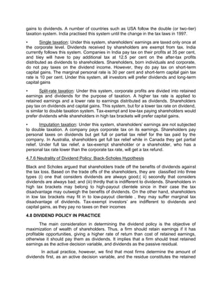 gains to dividends. A number of countries such as USA follow the double (or two-tier)
taxation system. India practised this system until the change in the tax laws in 1997.
• Single taxation: Under this system, shareholders' earnings are taxed only once at
the corporate level. Dividends received by shareholders are exempt from tax. India
currently follows this system. Companies in India pay tax on their profits at 35 per cent,
and tiiey will have to pay additional tax at 12.5 per cent on the after-tax profits
distributed as dividends to shareholders. Shareholders, born individuals and corporate,
do not pay taxes on the dividend income. However, they do pay tax on short-term
capital gains. The marginal personal rate is 30 per cent and short-term capital gain tax
rate is 10 per cent. Under this system, all investors will prefer dividends and long-term
capital gains
• Split-rate taxation: Under this system, corporate profits are divided into retained
earnings and dividends for the purpose of taxation. A higher tax rate is applied to
retained earnings and a lower rate to earnings distributed as dividends. Shareholders
pay tax on dividends and capital gains. This system, but for a lower tax rate on dividend,
is similar to double taxation system. Tax-exempt and low-tax paying shareholders would
prefer dividends while shareholders in high tax brackets will prefer capital gains.
• Imputation taxation: Under this system, shareholders' earnings are not subjected
to double taxation. A company pays corporate tax on its earnings. Shareholders pay
personal taxes on dividends but get full or partial tax relief for the tax paid by the
company. In Australia, shareholders get full tax relief while in Canada they get partial
relief. Under full tax relief, a tax-exempt shareholder or a shareholder, who has a
personal tax rate lower than the corporate tax rate, will get a tax refund.
4.7.6 Neutrality of Dividend Policy: Biack-Scholes Hypothesis
Black and Scholes argued that shareholders trade off the benefits of dividends against
the tax loss. Based on the trade offs of the shareholders, they are classified into three
types (i) one that considers dividends are always good;( ii) secondly that considers
dividends are always bad; and (iii) thirdly that is indifferent to dividends. Shareholders in
high tax brackets may belong to high-payout clientele since in their case the tax
disadvantage may outweigh the benefits of dividends. On the other hand, shareholders
in low tax brackets may fit in to low-payout clientele , they may suffer marginal tax
disadvantage of dividends. Tax-exempt investors’ are indifferent to dividends and
capital gains, as they pay no taxes on their incomes
4.8 DIVIDEND POLICY IN PRACTICE
The main consideration in determining the dividend policy is the objective of
maximization of wealth of shareholders. Thus, a firm should retain earnings if it has
profitable opportunities, giving a higher rate of return than cost of retained earnings,
otherwise it should pay them as dividends. It implies that a firm should treat retained
earnings as the active decision variable, and dividends as the passive residual.
In actual practice, however, we find that most firms determine the amount of
dividends first, as an active decision variable, and the residue constitutes the retained
 