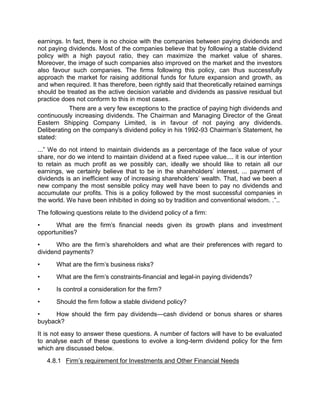 earnings. In fact, there is no choice with the companies between paying dividends and
not paying dividends. Most of the companies believe that by following a stable dividend
policy with a high payout ratio, they can maximize the market value of shares.
Moreover, the image of such companies also improved on the market and the investors
also favour such companies. The firms following this policy, can thus successfully
approach the market for raising additional funds for future expansion and growth, as
and when required. It has therefore, been rightly said that theoretically retained earnings
should be treated as the active decision variable and dividends as passive residual but
practice does not conform to this in most cases.
There are a very few exceptions to the practice of paying high dividends and
continuously increasing dividends. The Chairman and Managing Director of the Great
Eastern Shipping Company Limited, is in favour of not paying any dividends.
Deliberating on the company's dividend policy in his 1992-93 Chairman's Statement, he
stated:
...” We do not intend to maintain dividends as a percentage of the face value of your
share, nor do we intend to maintain dividend at a fixed rupee value.... it is our intention
to retain as much profit as we possibly can, ideally we should like to retain all our
earnings, we certainly believe that to be in the shareholders' interest, ... payment of
dividends is an inefficient way of increasing shareholders' wealth. That, had we been a
new company the most sensible policy may well have been to pay no dividends and
accumulate our profits. This is a policy followed by the most successful companies in
the world. We have been inhibited in doing so by tradition and conventional wisdom. .”..
The following questions relate to the dividend policy of a firm:
• What are the firm's financial needs given its growth plans and investment
opportunities?
• Who are the firm's shareholders and what are their preferences with regard to
dividend payments?
• What are the firm's business risks?
• What are the firm's constraints-financial and legal-in paying dividends?
• Is control a consideration for the firm?
• Should the firm follow a stable dividend policy?
• How should the firm pay dividends—cash dividend or bonus shares or shares
buyback?
It is not easy to answer these questions. A number of factors will have to be evaluated
to analyse each of these questions to evolve a long-term dividend policy for the firm
which are discussed below.
4.8.1 Firm’s requirement for Investments and Other Financial Needs
 