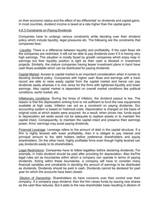 on their economic status and the effect of tax differential' on dividends and capital gains.
In most countries, dividend income is taxed at a rate higher than the capital gains.
4.8.3 Constraints on Paying Dividends
Companies have to undergo various constraints while deciding over their dividend
policy which include liquidity, legal pressures etc. The following are the constraints that
companies face:
Liquidity: There is a difference between liquidity and profitability. If the cash flows of
the companies are restricted, it will not be able to pay dividends even if it is having very
high earnings. This situation is mostly faced by growth companies which enjoy reap in
earnings but their liquidity position is tight as their cash is blocked in investment
projects. Similarly, the mature companies having lesser investment plans in hand have
cash flows available which can be distributed for paying dividends.
Capital Market: Access to capital market is an important consideration when it comes to
deciding dividend policy. Companies with higher cash flows and earnings with a track
record are able to raise easily capital from the capital market and hence can pay
dividends easily whereas it is vice versa for the firms with tightened liquidity and lower
earnings. Also capital market is dependent on overall market conditions like political
conditions, world market, etc.
Inflationary conditions: During the times of inflation, the dividend payout is low. The
reason is that the depreciation sinking fund is not sufficient to fund the new equipments
available at high costs. Inflation can act as a constraint on paying dividends. Our
accounting system is based on historical costs. Depreciation is charged on the basis of
original costs at which assets were acquired. As a result, when prices rise, funds equal
to depreciation set aside would not be adequate to replace assets or to maintain the
capital intact. Consequently, to maintain the capital intact and preserve their earnings
power, firms’ earnings may avoid paying dividends.
Financial Leverage: Leverage refers to the amount of debt in the capital structure. If a
firm is highly levered with lower profitability, then it is obliged to pay interest and
principal amount to the debt holders before preference shareholders and equity
shareholders. On the other hand, highly profitable firms even though highly levered can
pay dividends easily to its shareholders.
Legal Restrictions: Companies have to follow legalities before declaring dividends. For
example, in India dividend should be paid after providing for depreciation. Also theThe
legal rules act as boundaries within which a company can operate in terms of paying
dividends. Acting within these boundaries, a company will have to consider many
financial variables and constraints in deciding the amount of earnings to be distributed
as dividends. Dividends should be paid in cash. Dividends cannot be declared for past
year for which the accounts have been closed.
Dilution of Ownership: Shareholders do have concerns over their control over their
company. If a company pays dividend, then the firm raises funds by issuing new shares
as the cash flow reduces. But it adds to the new shareholder base resulting in dilution of
 