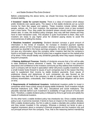 • and Stable Dividend Plus Extra Dividend
Before understanding the above terms, we should first know the justification behind
dividend stability.
# Investors’ needs for current income: There is a class of investors which always
prefer dividends over capital gains. The reason is that stable dividends act as current
income for them like wages and salaries. These investors include retired, elderly
people, widows, etc. For such investors, the expenses remain more or less constant
over a time frame. Thus, they prefer the dividend stream should match their expense
stream also. In case, the dividend policy changes, they may sell their shares and they
have to bear transaction costs. This situation is quite inconvenient to them. Also such
investors are ready to pay higher price for dividend paying stocks to avoid the
inconveniences of selling the shares.
# Resolves Investors’ uncertainty: Dividend decision conveys a good amount of
information in the minds of investors. An increase in dividend payment signifies
optimistic picture of firm’s financial position whereas a decrease in dividends may be
perceived as downfall in the future earnings prospects. An erratic dividend policy does
not give any information about the company rather investors feel that the company’s
future is not bright enough. This kind of policy has a negative impact on the market price
of its share. Firms should ideally vary dividends gradually when they expect changes in
long term prospects.
# Raising Additional Finances: Stability of dividends ensures that a firm will be able
to raise additional finance whenever it needs. The reason is that it has provided
assurance and confidence to the investors community as they believe that investment in
such a company will not result in speculation rather will prove a quality investment. Also
a small investor looks forward to issues of such companies due to the reason that they
want to supplement their income by stable dividend payments. Even issues of
preference shares and debentures of such companies are also favored as the
subscribers may feel that if the company is able to satisfy the current needs of the
ordinary shareholders, undoubtedly, their interest and principal obligation will be done
on time.
# Requirements of Institutional Investors: Institutional investors prefer to invest in
companies which have a track record of paying stable dividends. Such investors include
financial institutions (LIC, IDBI, UTI, etc.), educational and social institutions. The
plausible rationale behind such investment is availability of huge amount of funds with
them. Therefore, a stable dividend policy is followed by firms to get funds and satisfy the
needs of institutional investors.
On the other hand, a stable dividend policy has drawbacks too. Once a stable dividend
policy is set, it cannot be reversed. It tends to have an impact on the investors’ attitudes.
With a stable dividend policy, the firm is able to create a clientele who prefers dividend
and they remain invested in the company. Whereas a dividend cut tends to give a
negative impression about a company’s financial prospects and the investors may pull
out principal amount from the company. Thus, that is the reasoning behind maintaining
 