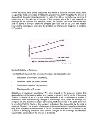 known as payout ratio. Some companies may follow a policy of constant payout ratio,
i.e., paying a fixed percentage of net earnings every year. With this policy the amount of
dividend will fluctuate indirect proportion to ratio, then 40 per cent of every earnings. If
a company adopts a 40 percent payout if the company earns Rs. 2 per rupee of net
earnings will be paid out. For example, share, the dividend per share will be Re 0.80
and if it earns X 1.50 per share the dividend per share will be Re 0.60. The relation
between the earnings per share and the dividend per share under this policy is exhibited
in Figure4.4. .
Merits of Stability of Dividends
The stability of dividends has several advantages as discussed below:
• Resolution of investors' uncertainty.
• Investors' desire for current income.
• Institutional investors' requirements.
• Raising additional finances.
Resolution of investors' uncertainty: We have argued in the previous chapter that
dividends have informational value, and resolve uncertainty in the minds of investors.
When a company follows a policy of stable dividends, it will not change the amount of
dividends if mere are temporary changes in its earnings. Thus, when the earnings of a
company fall and it continues to pay same amount of dividend as in the past, it conveys
to investors that the future of the company is brighter than suggested by the drop in
earnings. Similarly, the amount of dividends is increased with increased earnings level
only when it is possible to maintain it in future. On the other hand, if a company follows
a policy of changing dividends with cyclical changes in the earnings, shareholders
would not be certain about the amount of dividends.
 