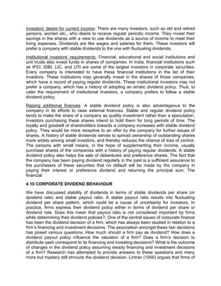 Investors' desire for current income: There are many investors, such as old and retired
persons, women etc., who desire to receive regular periodic income. They •nvest their
savings in the shares with a view to use dividends as a source of income to meet their
living expenses. Dividends are like wages and salaries for them. These investors will
prefer a company with stable dividends to the one with fluctuating dividends.
Institutional investors' requirements: Financial, educational and social institutions and
unit trusts also invest funds in shares of companies. In India, financial institutions such
as IFCI, IDBI, LIC, and UTI are some of the largest investors in corporate securities.
Every company is interested to have these financial institutions in the list of their
investors. These institutions may generally invest in the shares of those companies,
which have a record of paying regular dividends. These institutional investors may not
prefer a company, which has a history of adopting an erratic dividend policy. Thus, to
cater the requirement of institutional investors, a company prefers to follow a stable
dividend policy.
Raising additional finances: A stable dividend policy is also advantageous to the
company in its efforts to raise external finances. Stable and regular dividend policy
tends to make the share of a company as quality investment rather than a speculation.
Investors purchasing these shares intend to hold them for long periods of time. The
loyalty and goodwill of shareholders towards a company increases with stable dividend
policy. They would be more receptive to an offer by the company for further issues of
shares. A history of stable dividends serves to spread ownership of outstanding shares
more widely among small investors, and thereby reduces the chance of loss of control.
The persons with small means, in the hope of supplementing their income, usually
purchase shares of the companies with a history of paying regular dividends. A stable
dividend policy also helps the sale of debentures and preference shares. The fact that
the company has been paying dividend regularly in the past is a sufficient assurance to
the purchasers of these securities that no default will be made by the company in
paying their interest or preference dividend and returning the principal sum. The
financial
4.10 CORPORATE DIVIDEND BEHAVIOUR
We have discussed stability of dividends in terms of stable dividends per share (or
djvidend rate) and stable payout ratio. A stable payout ratio results into fluctuating
dividend per share pattern, which could be a cause of uncertainty for investors. In
practice, firms express their dividend policy either in terms of dividend per share or
dividend rate. Does this mean that payout ratio is not considered important by firms
while determining their dividend policies?. One of the central issues of corporate finance
has been the dividend decision of a firm, which has always been studied in relation to a
firm’s financing and investment decisions. The association amongst these two decisions
has posed various questions. How much should a firm pay as dividend? How does a
dividend payout policy influence the valuation of a firm? Does a firm’s decision to
distribute cash correspond to its financing and investing decisions? What is the outcome
of changes in the dividend policy assuming steady financing and investment decisions
of a firm? Research has attempted to provide answers to these questions and many
more but mystery still shrouds the dividend decision. Lintner (1956) argues that firms of
 