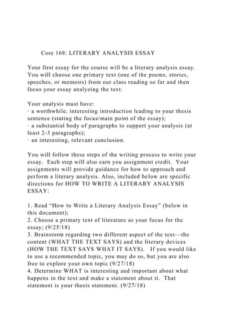 Core 168: LITERARY ANALYSIS ESSAY
Your first essay for the course will be a literary analysis essay.
You will choose one primary text (one of the poems, stories,
speeches, or memoirs) from our class reading so far and then
focus your essay analyzing the text.
Your analysis must have:
· a worthwhile, interesting introduction leading to your thesis
sentence (stating the focus/main point of the essay);
· a substantial body of paragraphs to support your analysis (at
least 2-3 paragraphs);
· an interesting, relevant conclusion.
You will follow these steps of the writing process to write your
essay. Each step will also earn you assignment credit. Your
assignments will provide guidance for how to approach and
perform a literary analysis. Also, included below are specific
directions for HOW TO WRITE A LITERARY ANALYSIS
ESSAY:
1. Read “How to Write a Literary Analysis Essay” (below in
this document);
2. Choose a primary text of literature as your focus for the
essay; (9/25/18)
3. Brainstorm regarding two different aspect of the text—the
content (WHAT THE TEXT SAYS) and the literary devices
(HOW THE TEXT SAYS WHAT IT SAYS). If you would like
to use a recommended topic, you may do so, but you are also
free to explore your own topic (9/27/18)
4. Determine WHAT is interesting and important about what
happens in the text and make a statement about it. That
statement is your thesis statement. (9/27/18)
 