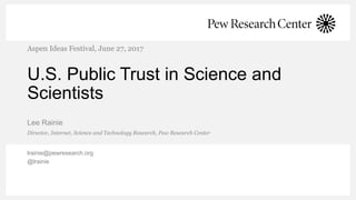 U.S. Public Trust in Science and
Scientists
Lee Rainie
Aspen Ideas Festival, June 27, 2017
Director, Internet, Science and Technology Research, Pew Research Center
lrainie@pewresearch.org
@lrainie
 
