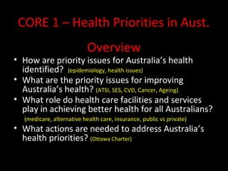CORE 1 – Health Priorities in Aust.
Overview
• How are priority issues for Australia’s health
identified? (epidemiology, health issues)
• What are the priority issues for improving
Australia’s health? (ATSI, SES, CVD, Cancer, Ageing)
• What role do health care facilities and services
play in achieving better health for all Australians?
(medicare, alternative health care, insurance, public vs private)
• What actions are needed to address Australia’s
health priorities? (Ottawa Charter)
 