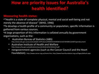 How are priority issues for Australia’s 
health identified? 
Measuring health status: 
•“Health is a state of complete physical, mental and social well-being and not 
merely the absence of disease” (WHO, 1946) 
•To develop a health profile of a community or population, specific information is 
gathered from various sources. 
•A large proportion of this information is collated annually by government 
organisations, such as the: 
• Australian Bureau of Statistics (ABS) 
http://www.abs.gov.au/ausstats/abs@.nsf/Products/E064ECE543403651CA2576F600122A30?opendocument 
• Australian Institute of Health and Welfare 
http://www.aihw.gov.au/publications/aus/ah10inbrief/ah10inbrief.pdf 
• nongovernment agencies (such as the Cancer Council and the Heart 
Foundation). http://www.cancer.org.au/home.htm, http://www.heartfoundation.org.au/Pages/default.aspx 
 