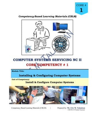 Core # 1 : Install and Configure Computer Systems
Prepared by:
Mr. Eric M. Talamisan
CSS NC II Trainer/Assessor
Page
1
Competency-Based Learning Materials (CBLM)
COMPUTER SYSTEMS SERVICING NC II
CORE COMPETENCY # 1
Module Title:
Installing & Configuring Computer Systems
Unit of Competency:
Install & Configure Computer Systems
2
Competency Based Learning Materials (CBLM) | Prepared by: Mr. Eric M. Talamisan
CSS NC II Trainer/Assessor
CORE #
1
 