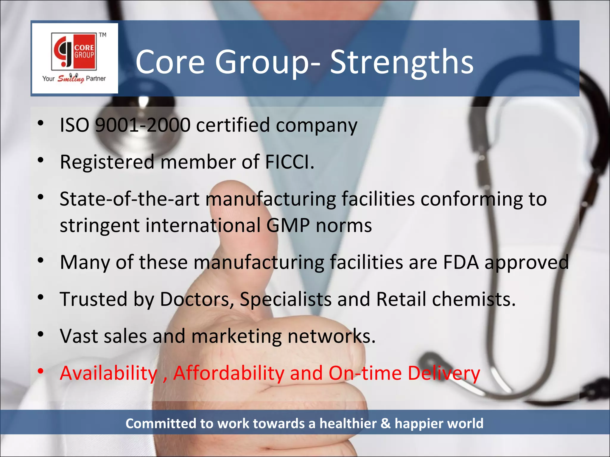 Core Group- Strengths
• ISO 9001-2000 certified company
• Registered member of FICCI.
• State-of-the-art manufacturing facilities conforming to
  stringent international GMP norms
• Many of these manufacturing facilities are FDA approved
• Trusted by Doctors, Specialists and Retail chemists.
• Vast sales and marketing networks.
• Availability , Affordability and On-time Delivery

          Committed to work towards a healthier & happier world
 