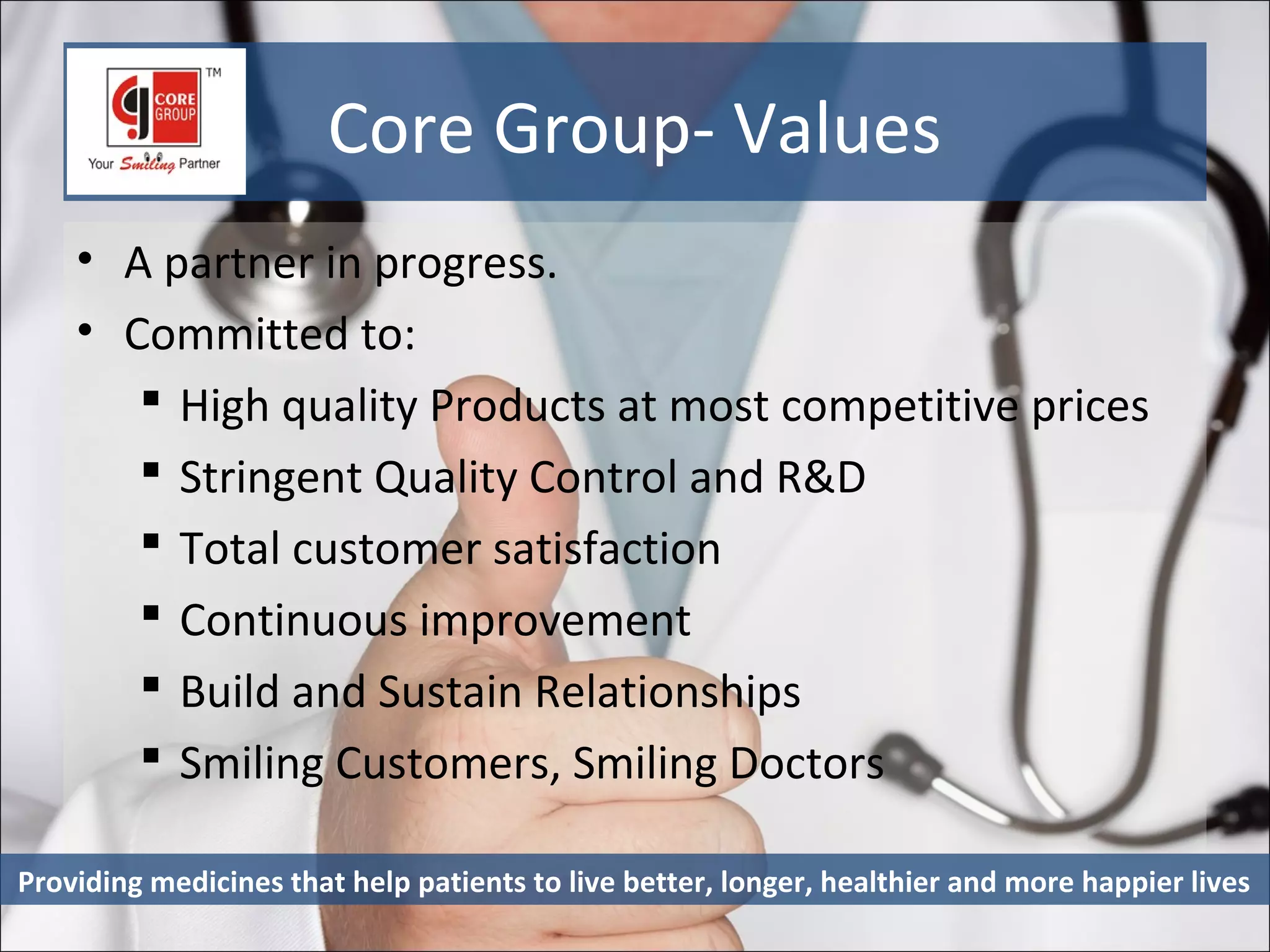 Core Group- Values
    • A partner in progress.
    • Committed to:
        High quality Products at most competitive prices
        Stringent Quality Control and R&D
        Total customer satisfaction
        Continuous improvement
        Build and Sustain Relationships
        Smiling Customers, Smiling Doctors

Providing medicines that help patients to live better, longer, healthier and more happier lives
 