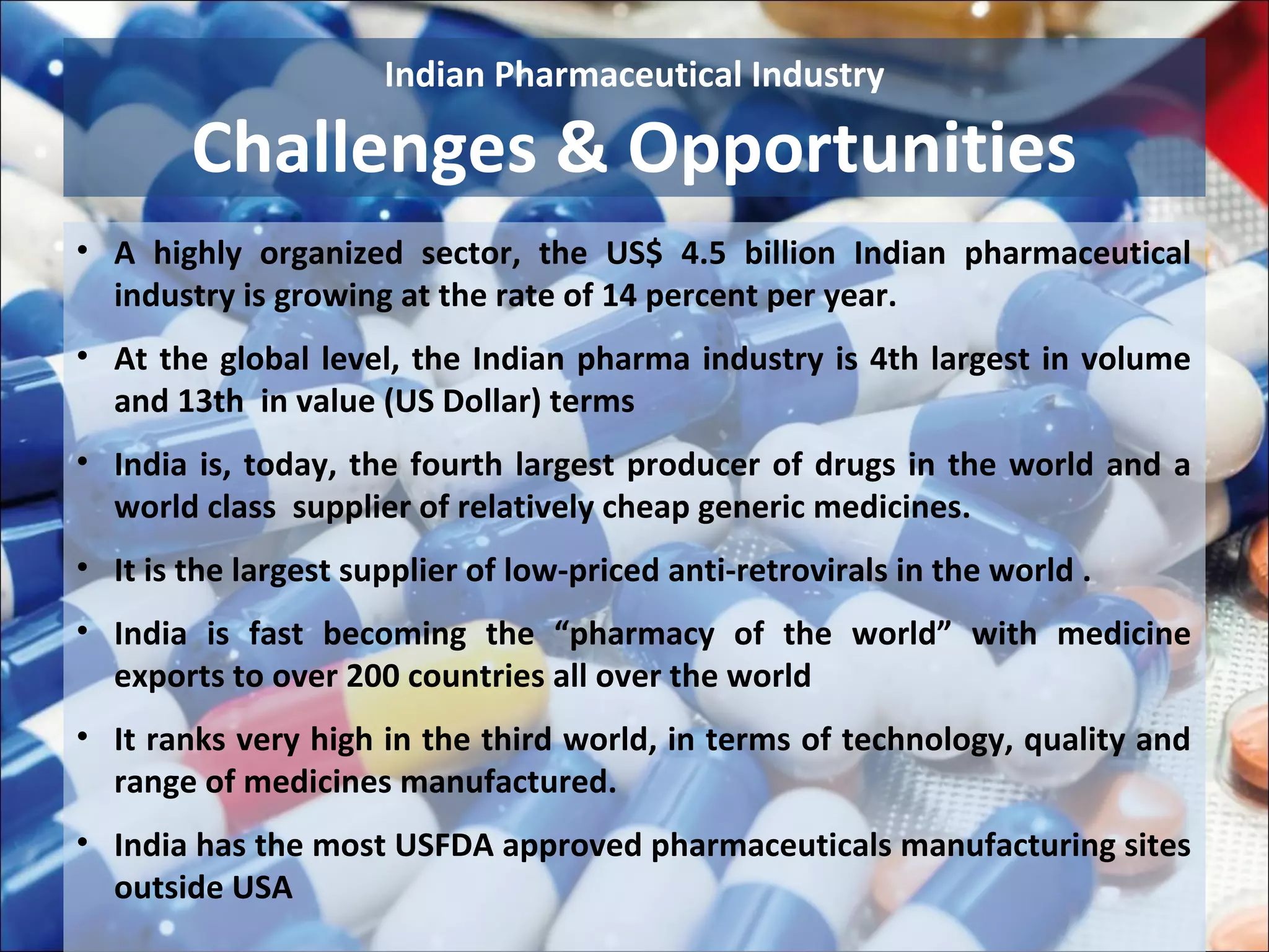 Indian Pharmaceutical Industry

        Challenges & Opportunities
• A highly organized sector, the US$ 4.5 billion Indian pharmaceutical
  industry is growing at the rate of 14 percent per year.
• At the global level, the Indian pharma industry is 4th largest in volume
  and 13th in value (US Dollar) terms
• India is, today, the fourth largest producer of drugs in the world and a
  world class supplier of relatively cheap generic medicines.
• It is the largest supplier of low-priced anti-retrovirals in the world .
• India is fast becoming the “pharmacy of the world” with medicine
  exports to over 200 countries all over the world
• It ranks very high in the third world, in terms of technology, quality and
  range of medicines manufactured.
• India has the most USFDA approved pharmaceuticals manufacturing sites
  outside USA
 
