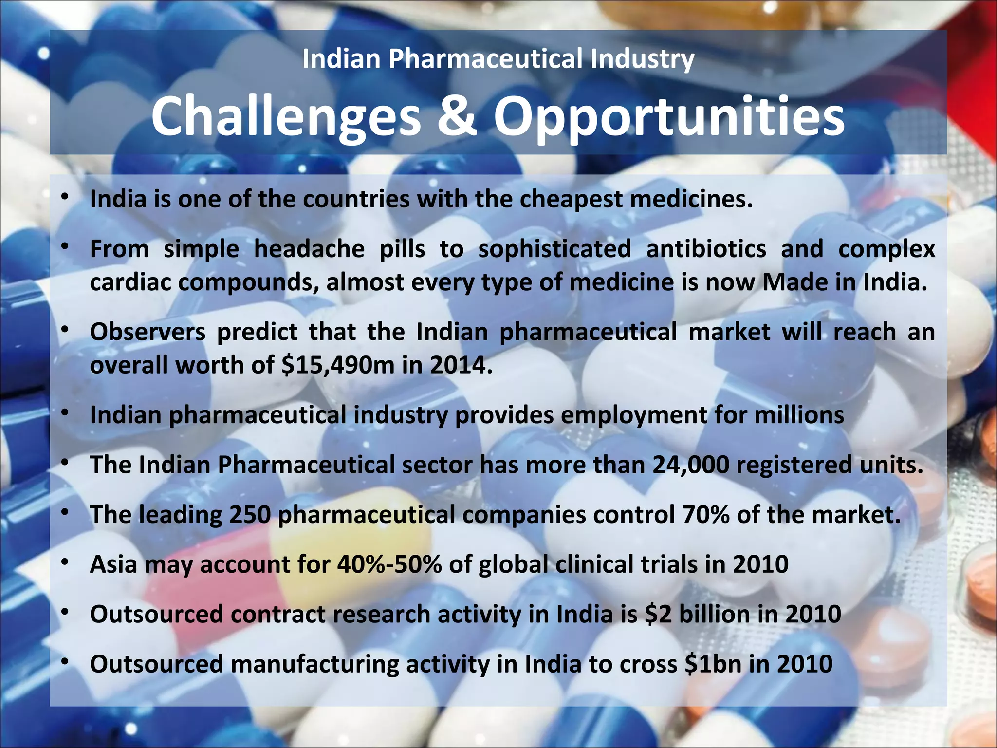 Indian Pharmaceutical Industry

        Challenges & Opportunities
• India is one of the countries with the cheapest medicines.
• From simple headache pills to sophisticated antibiotics and complex
  cardiac compounds, almost every type of medicine is now Made in India.
• Observers predict that the Indian pharmaceutical market will reach an
  overall worth of $15,490m in 2014.
• Indian pharmaceutical industry provides employment for millions
• The Indian Pharmaceutical sector has more than 24,000 registered units.
• The leading 250 pharmaceutical companies control 70% of the market.
• Asia may account for 40%-50% of global clinical trials in 2010
• Outsourced contract research activity in India is $2 billion in 2010
• Outsourced manufacturing activity in India to cross $1bn in 2010
 