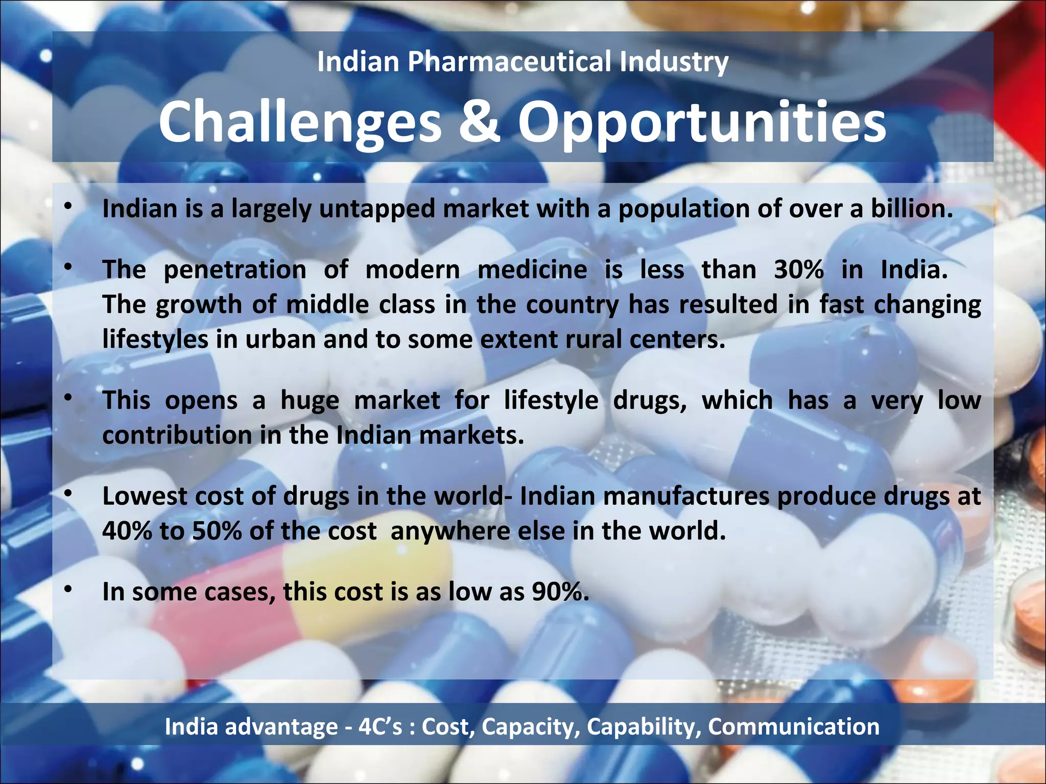 Indian Pharmaceutical Industry

        Challenges & Opportunities
•   Indian is a largely untapped market with a population of over a billion.

•   The penetration of modern medicine is less than 30% in India.
    The growth of middle class in the country has resulted in fast changing
    lifestyles in urban and to some extent rural centers.

•   This opens a huge market for lifestyle drugs, which has a very low
    contribution in the Indian markets.

•   Lowest cost of drugs in the world- Indian manufactures produce drugs at
    40% to 50% of the cost anywhere else in the world.

•   In some cases, this cost is as low as 90%.



         India advantage - 4C’s : Cost, Capacity, Capability, Communication
 
