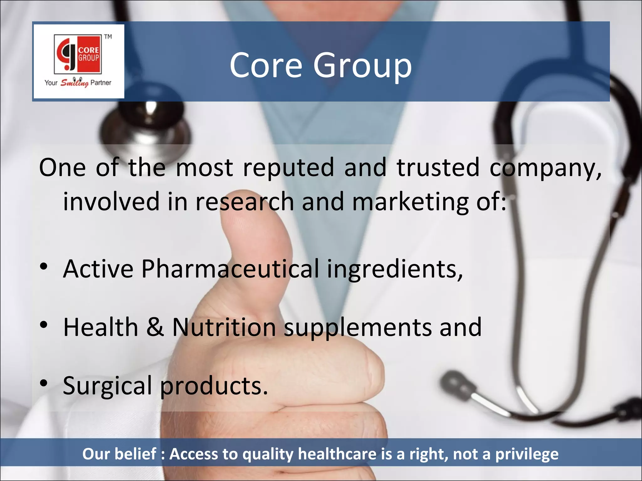 Core Group

One of the most reputed and trusted company,
 involved in research and marketing of:

• Active Pharmaceutical ingredients,

• Health & Nutrition supplements and

• Surgical products.

   Our belief : Access to quality healthcare is a right, not a privilege
 