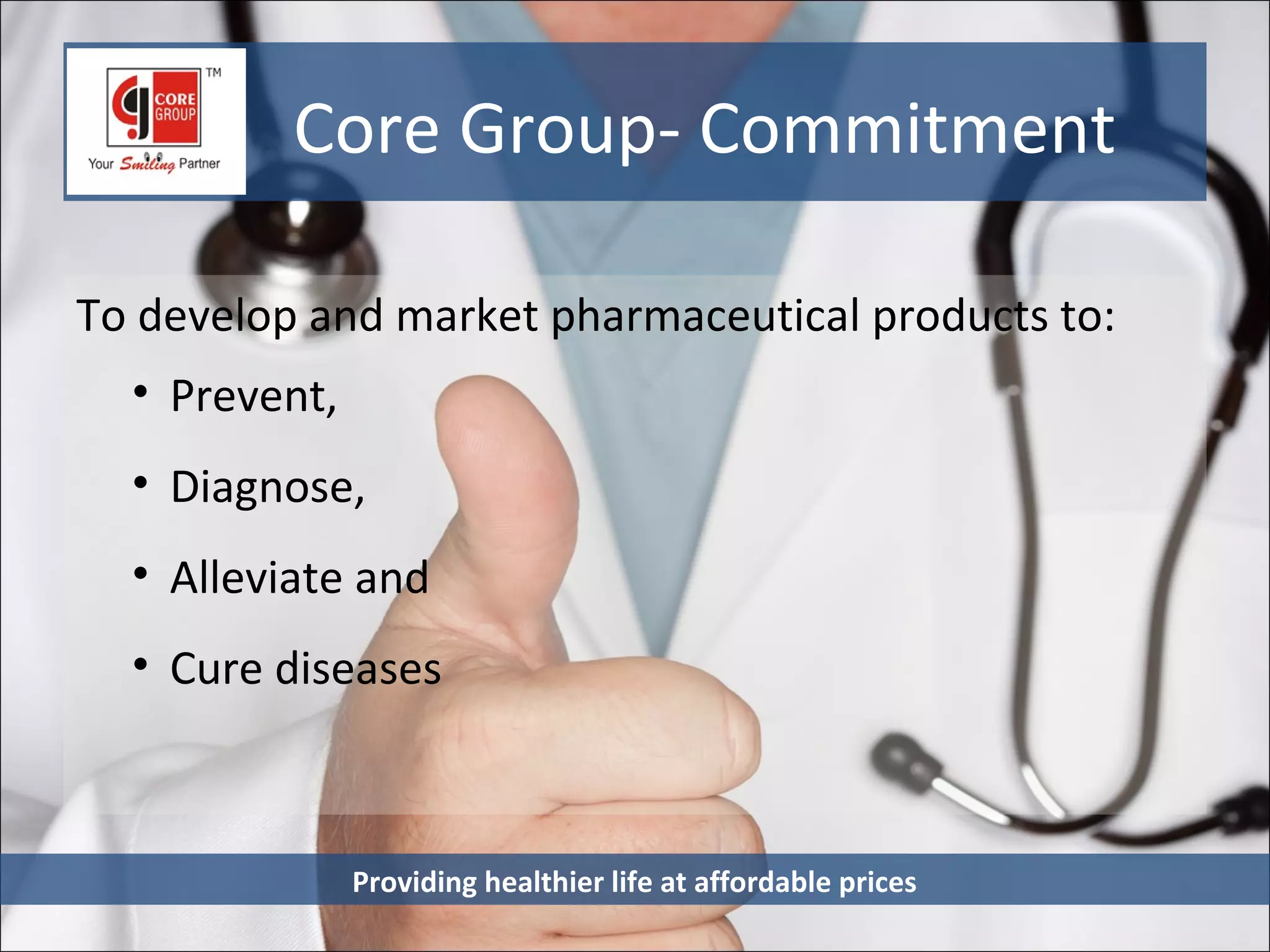 Core Group- Commitment

To develop and market pharmaceutical products to:
  • Prevent,
  • Diagnose,
  • Alleviate and
  • Cure diseases



               Providing healthier life at affordable prices
 