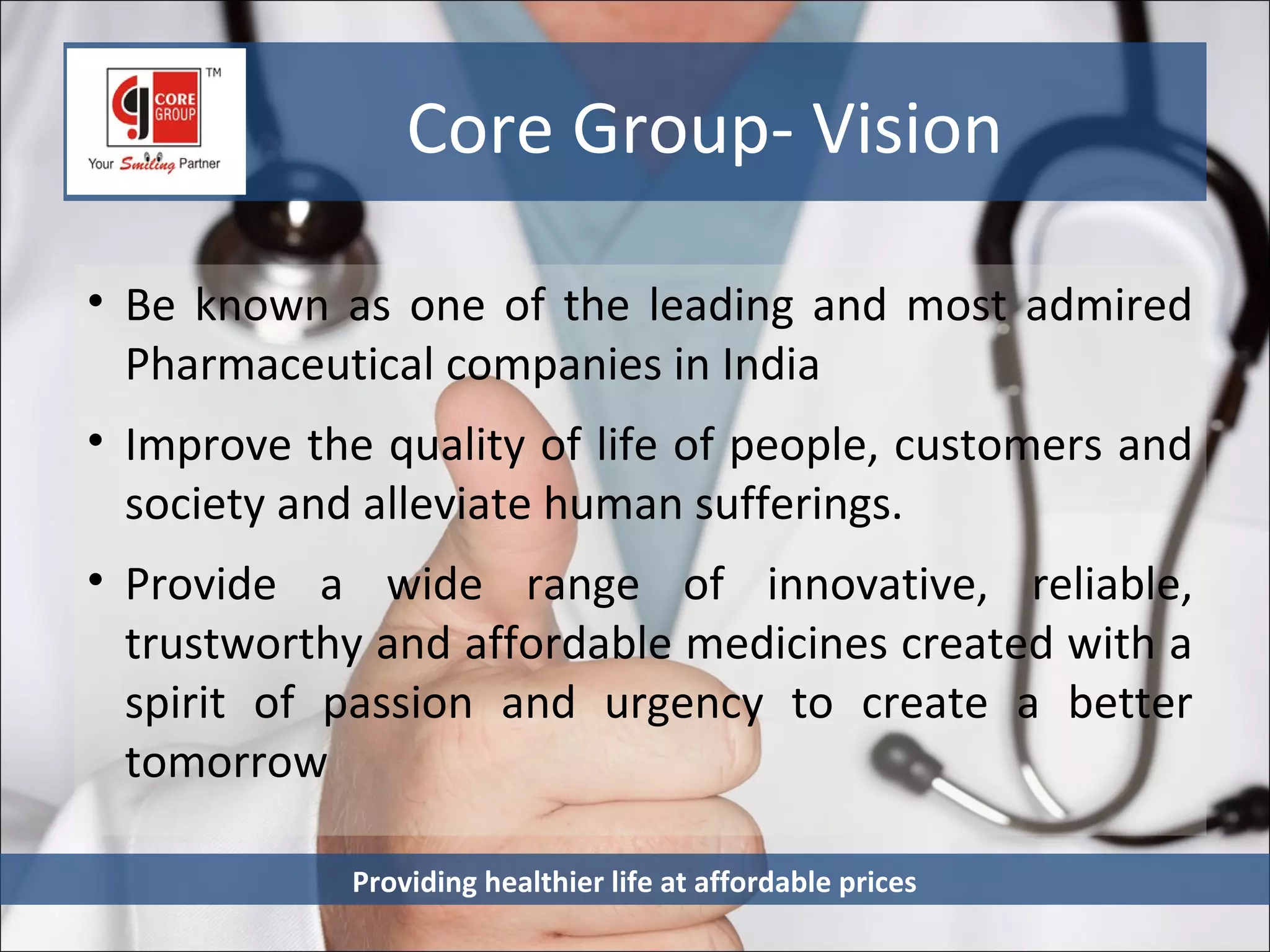 Core Group- Vision

• Be known as one of the leading and most admired
  Pharmaceutical companies in India
• Improve the quality of life of people, customers and
  society and alleviate human sufferings.
• Provide a wide range of innovative, reliable,
  trustworthy and affordable medicines created with a
  spirit of passion and urgency to create a better
  tomorrow

            Providing healthier life at affordable prices
 