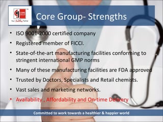 Core Group- Strengths
• ISO 9001-2000 certified company
• Registered member of FICCI.
• State-of-the-art manufacturing facilities conforming to
  stringent international GMP norms
• Many of these manufacturing facilities are FDA approved
• Trusted by Doctors, Specialists and Retail chemists.
• Vast sales and marketing networks.
• Availability , Affordability and On-time Delivery

          Committed to work towards a healthier & happier world
 