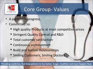 Core Group- Values
    • A partner in progress.
    • Committed to:
        High quality Products at most competitive prices
        Stringent Quality Control and R&D
        Total customer satisfaction
        Continuous improvement
        Build and Sustain Relationships
        Smiling Customers, Smiling Doctors

Providing medicines that help patients to live better, longer, healthier and more happier lives
 