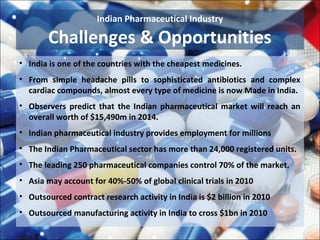 Indian Pharmaceutical Industry

        Challenges & Opportunities
• India is one of the countries with the cheapest medicines.
• From simple headache pills to sophisticated antibiotics and complex
  cardiac compounds, almost every type of medicine is now Made in India.
• Observers predict that the Indian pharmaceutical market will reach an
  overall worth of $15,490m in 2014.
• Indian pharmaceutical industry provides employment for millions
• The Indian Pharmaceutical sector has more than 24,000 registered units.
• The leading 250 pharmaceutical companies control 70% of the market.
• Asia may account for 40%-50% of global clinical trials in 2010
• Outsourced contract research activity in India is $2 billion in 2010
• Outsourced manufacturing activity in India to cross $1bn in 2010
 