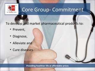 Core Group- Commitment

To develop and market pharmaceutical products to:
  • Prevent,
  • Diagnose,
  • Alleviate and
  • Cure diseases



               Providing healthier life at affordable prices
 