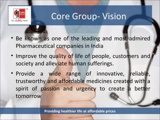 Core Group- Vision

• Be known as one of the leading and most admired
  Pharmaceutical companies in India
• Improve the quality of life of people, customers and
  society and alleviate human sufferings.
• Provide a wide range of innovative, reliable,
  trustworthy and affordable medicines created with a
  spirit of passion and urgency to create a better
  tomorrow

            Providing healthier life at affordable prices
 