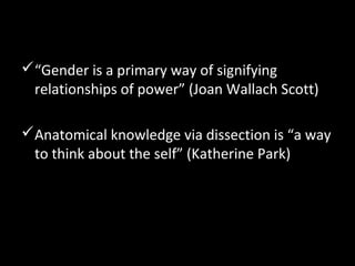 “Gender is a primary way of signifying
relationships of power” (Joan Wallach Scott)
Anatomical knowledge via dissection is “a way
to think about the self” (Katherine Park)
 