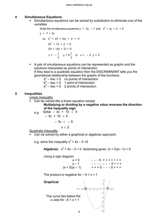 4 Simultaneous Equations
§ Simultaneous equations can be solved by substitution to eliminate one of the
variables
Solve the simultanoeus equations y = 2x – 7 and x
2
+ xy + 2 = 0
y = 7 + 2x
so x
2
+ x(7 + 2x) + 2 = 0
3x
2
+ 7x + 2 = 0
(3x + 1)(x + 2) = 0
x = –
1
3
y = 6
1
3
or x = – 2 y = 3
§ A pair of simultaneous equations can be represented as graphs and the
solutions interpreted as points of intersection.
If they lead to a quadratic equation then the DISCRIMINANT tells you the
geometrical relationship between the graphs of the functions
b2
– 4ac < 0 no points of intersection
b2
– 4ac = 0 1 point of intersection
b2
– 4ac > 0 2 points of intersection
5 Inequalities
Linear Inequality
§ Can be solved like a linear equation except
Multiplying or dividing by a negative value reverses the direction
of the inequality sign
e.g Solve – 3x + 10 £ 4
x
– 3x + 10 £ 4
– 3x £ – 6
³ 2
Quadratic Inequality
§ Can be solved by either a graphical or algebraic approach.
e.g. solve the inequality x2
+ 4x – 5 <0
Algebraic x2
+ 4x – 5 < 0 factorising gives (x + 5)(x –1) < 0
Using a sign diagram
x + 5 - - - 0 + + + + + + +
x – 1 - - - - - - - 0 + + +
(x + 5)(x – 1) + + + 0 - - - 0 + + +
The product is negative for – 5 < x < 1
4
y
x1 2– 1– 2– 3– 4– 5– 6– 7
2
– 2
– 4
– 6
– 8
– 10
Graphical
The curve lies below the
x–axis for –5 < x < 1
www.mathsbox.org.uk
 