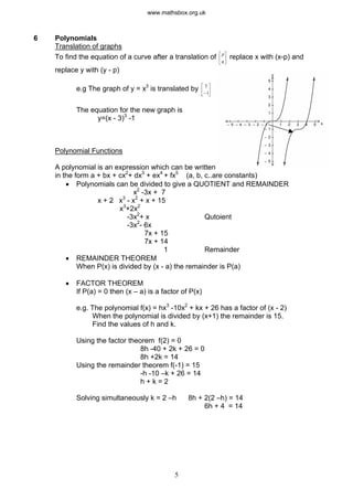 6 Polynomials
Translation of graphs
To find the equation of a curve after a translation of ú replace x with (x-p) and
û
ù
ê
ë
é p
q
replace y with (y - p)
e.g The graph of y = x3
is translated by ú
û
ù
ê
ë
é 3
-1
The equation for the new graph is
y=(x - 3)3
-1
Polynomial Functions
A polynomial is an expression which can be written
in the form a + bx + cx2
+ dx3
+ ex4
+ fx5
(a, b, c..are constants)
y
x1 2
– 1
3 4 5– 1– 2– 3– 4– 5
1
2
3
4
5
– 2
– 3
– 4
– 5
· Polynomials can be divided to give a QUOTIENT and REMAINDER
x2
-3x + 7
x + 2 x3
- x2
+ x + 15
x3
+2x2
-3x2
+ x Qutoient
-3x2
- 6x
7x + 15
7x + 14
1 Remainder
· REMAINDER THEOREM
When P(x) is divided by (x - a) the remainder is P(a)
· FACTOR THEOREM
If P(a) = 0 then (x – a) is a factor of P(x)
e.g. The polynomial f(x) = hx3
-10x2
+ kx + 26 has a factor of (x - 2)
When the polynomial is divided by (x+1) the remainder is 15.
Find the values of h and k.
Using the factor theorem f(2) = 0
8h -40 + 2k + 26 = 0
8h +2k = 14
Using the remainder theorem f(-1) = 15
-h -10 –k + 26 = 14
h + k = 2
Solving simultaneously k = 2 –h 8h + 2(2 –h) = 14
6h + 4 = 14
5
www.mathsbox.org.uk
 