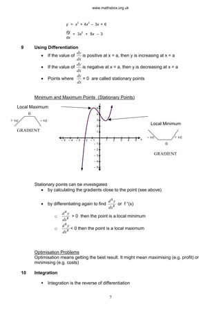 dx
y = x
3
+ 4x
2
– 3x + 6
dy
= 3x
2
+ 8x – 3
9 Using Differentiation
· If the value of
dy
dx
is positive at x = a, then y is increasing at x = a
· If the value of
dy
dx
is negative at x = a, then y is decreasing at x = a
· Points where
dy
dx
= 0 are called stationary points
Minimum and Maximum Points (Stationary Points)
Stationary points can be investigated
y
x1 2 3 4 5– 1– 2– 3– 4– 5
1
2
3
4
5
– 1
– 2
– 3
– 4
– 5
+ ve- ve
GRADIENT
GRADIENT
0
- ve+ ve
Local Minimum
Local Maximum
0
· by calculating the gradients close to the point (see above)
· by differentiating again to find
d
2
or f “(x)
2
y
dx
o
d
2
> 0 then the point is a local minimum
2
y
dx
o
d
2
2
y
dx
< 0 then the point is a local maximum
Optimisation Problems
Optimisation means getting the best result. It might mean maximising (e.g. profit) or
minimising (e.g. costs)
10 Integration
§ Integration is the reverse of differentiation
7
www.mathsbox.org.uk
 