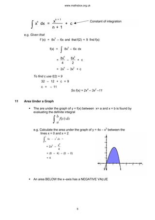 ò x
n
dx =
x
n + 1
n + 1
+ c
Constant of integration
e.g. Given that
f '(x) = 8x
3
– 6x and that f(2) = 9 find f(x)
f(x) =
ò 8x
3
– 6x dx
=
8x
–
6x
+ c
4
4
2
2
= 2x
4
– 3x
2
+ c
To find c use f(2) = 9
So f(x) = 2x4
– 3x2
–11
32 – 12 + c = 9
c = – 11
11 Area Under a Graph
§ The are under the graph of y = f(x) between x= a and x = b is found by
evaluating the definite integral
ò
b
f(x) dx
a
e.g. Calculate the area under the graph of y = 4x – x3
between the
lines x = 0 and x = 2 y
x1 2 3 4 5– 1
1
2
3
4
5
– 1
ò0
2
4x – x
3
dx =
= 2x
2
–
x
4
4
= (8 – 4) – (0 – 0)
= 4
§ An area BELOW the x–axis has a NEGATIVE VALUE
8
www.mathsbox.org.uk
 