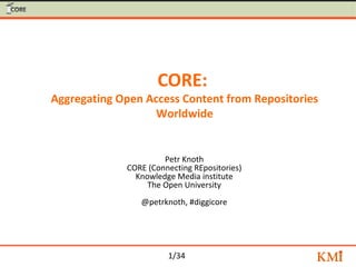 1/34
CORE:
Aggregating Open Access Content from Repositories
Worldwide
Petr Knoth
CORE (Connecting REpositories)
Knowledge Media institute
The Open University
@petrknoth, #diggicore
 