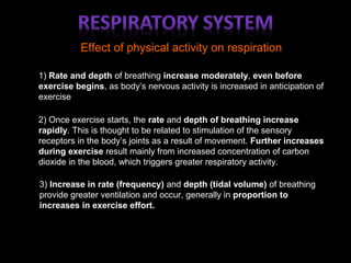 Effect of physical activity on respiration
1) Rate and depth of breathing increase moderately, even before
exercise begins, as body’s nervous activity is increased in anticipation of
exercise
2) Once exercise starts, the rate and depth of breathing increase
rapidly. This is thought to be related to stimulation of the sensory
receptors in the body’s joints as a result of movement. Further increases
during exercise result mainly from increased concentration of carbon
dioxide in the blood, which triggers greater respiratory activity.
3) Increase in rate (frequency) and depth (tidal volume) of breathing
provide greater ventilation and occur, generally in proportion to
increases in exercise effort.
 
