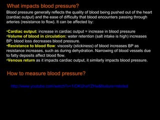 What impacts blood pressure?
Blood pressure generally reflects the quality of blood being pushed out of the heart
(cardiac output) and the ease of difficulty that blood encounters passing through
arteries (resistance to flow). It can be affected by:
•Cardiac output: increase in cardiac output = increase in blood pressure
•Volume of blood in circulation: water retention (salt intake is high) increases
BP; blood loss decreases blood pressure.
•Resistance to blood flow: viscosity (stickiness) of blood increases BP as
resistance increases, such as during dehydration. Narrowing of blood vessels due
to fatty deposits affect blood flow.
•Venous return as it impacts cardiac output, it similarly impacts blood pressure.
How to measure blood pressure?
http://www.youtube.com/watch?v=1IOKUhaYZHw&feature=related
 