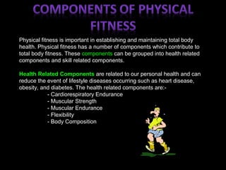 Physical fitness is important in establishing and maintaining total body
health. Physical fitness has a number of components which contribute to
total body fitness. These components can be grouped into health related
components and skill related components.
Health Related Components are related to our personal health and can
reduce the event of lifestyle diseases occurring such as heart disease,
obesity, and diabetes. The health related components are:-
- Cardiorespiratory Endurance
- Muscular Strength
- Muscular Endurance
- Flexibility
- Body Composition
 