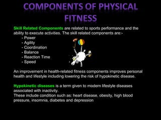 Skill Related Components are related to sports performance and the
ability to execute activities. The skill related components are:-
- Power
- Agility
- Coordination
- Balance
- Reaction Time
- Speed
An improvement in health-related fitness components improves personal
health and lifestyle including lowering the risk of hypokinetic disease.
Hypokinetic diseases is a term given to modern lifestyle diseases
associated with inactivity.
These include condition such as: heart disease, obesity, high blood
pressure, insomnia, diabetes and depression
 