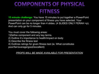 15 minute challenge: You have 15 minutes to put together a PowerPoint
presentation on your component of fitness you have selected. Your
PowerPoint can be no longer than 4 slides. (4 SLIDES ONLY FERAH =p).
And can only go for 5 minutes.
You must cover the following areas:
1)Define component and any key terms.
2) Outline it’s importance to health/impact on body
3) Describe the fitness test
4) Outlines ratings for given fitness test (ie. What constitutes
poor/fair/average/good/excellent)
PROPS WILL BE MADE AVAILABLE FOR PRESENTATION
 