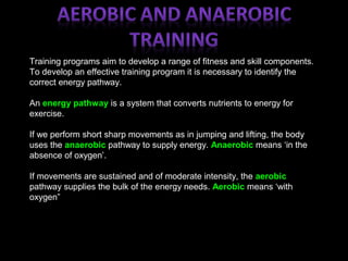 Training programs aim to develop a range of fitness and skill components.
To develop an effective training program it is necessary to identify the
correct energy pathway.
An energy pathway is a system that converts nutrients to energy for
exercise.
If we perform short sharp movements as in jumping and lifting, the body
uses the anaerobic pathway to supply energy. Anaerobic means ‘in the
absence of oxygen’.
If movements are sustained and of moderate intensity, the aerobic
pathway supplies the bulk of the energy needs. Aerobic means ‘with
oxygen”
 