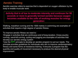 Aerobic Training
Aerobic exercise refers to exercise that is dependent on oxygen utilistaion by the
body to enable muscular work.
Activity that is of low to moderate intensity and continues for 90
seconds or more is generally termed aerobic because oxygen
becomes available to the cells of working muscles for energy
generation
Walking, marathon running and the 1500 metres in swimming are examples of
activities that require a high degree of aerobic fitness.
To improve aerobic fitness we need to:
•Engage in activities that are continuous and of long duration. Cross-country
running, sand-hill running, cycling and jogging are examples of activities that
develop our aerobic energy system
•Use the FITT principle to develop an aerobic program to suit our needs. The
principle provides guidelines for individuals who aim to improve cardiorespiratory
fitness and some forms of resistance training. It ensures a program has the
quantity and quality of movement necessary to produce the desired physical
improvement.
 