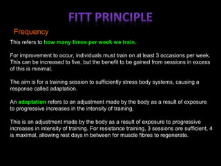 Frequency
This refers to how many times per week we train.
For improvement to occur, individuals must train on at least 3 occasions per week.
This can be increased to five, but the benefit to be gained from sessions in excess
of this is minimal.
The aim is for a training session to sufficiently stress body systems, causing a
response called adaptation.
An adaptation refers to an adjustment made by the body as a result of exposure
to progressive increases in the intensity of training.
This is an adjustment made by the body as a result of exposure to progressive
increases in intensity of training. For resistance training, 3 sessions are sufficient, 4
is maximal, allowing rest days in between for muscle fibres to regenerate.
 