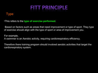 Type
•This refers to the type of exercise performed.
Based on factors such as areas that need improvement or type of sport. They type
of exercise should align with the type of sport or area of improvement you.
For example,
A swimmer is an Aerobic activity, requiring cardiorespiratory efficiency.
Therefore there training program should involved aerobic activities that target the
cardiorespiratory system.
 