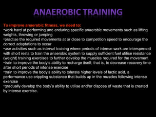To improve anaerobic fitness, we need to:
•work hard at performing and enduring specific anaerobic movements such as lifting
weights, throwing or jumping
•practise the required movements at or close to competition speed to encourage the
correct adaptations to occur
•use activities such as interval training where periods of intense work are interspersed
with short rests to train the anaerobic system to supply sufficient fuel utilise resistance
(weight) training exercises to further develop the muscles required for the movement
•train to improve the body’s ability to recharge itself; that is, to decrease recovery time
after short periods of intense exercise
•train to improve the body’s ability to tolerate higher levels of lactic acid, a
performance use crippling substance that builds up in the muscles following intense
exercise
•gradually develop the body’s ability to utilise and/or dispose of waste that is created
by intense exercise.
 