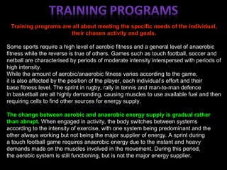 Training programs are all about meeting the specific needs of the individual,
their chosen activity and goals.
Some sports require a high level of aerobic fitness and a general level of anaerobic
fitness while the reverse is true of others. Games such as touch football, soccer and
netball are characterised by periods of moderate intensity interspersed with periods of
high intensity.
While the amount of aerobic/anaerobic fitness varies according to the game,
it is also affected by the position of the player, each individual’s effort and their
base fitness level. The sprint in rugby, rally in tennis and man-to-man defence
in basketball are all highly demanding, causing muscles to use available fuel and then
requiring cells to find other sources for energy supply.
The change between aerobic and anaerobic energy supply is gradual rather
than abrupt. When engaged in activity, the body switches between systems
according to the intensity of exercise, with one system being predominant and the
other always working but not being the major supplier of energy. A sprint during
a touch football game requires anaerobic energy due to the instant and heavy
demands made on the muscles involved in the movement. During this period,
the aerobic system is still functioning, but is not the major energy supplier.
 