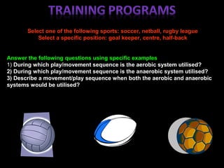 Select one of the following sports: soccer, netball, rugby league
Select a specific position: goal keeper, centre, half-back
Answer the following questions using specific examples
1) During which play/movement sequence is the aerobic system utilised?
2) During which play/movement sequence is the anaerobic system utilised?
3) Describe a movement/play sequence when both the aerobic and anaerobic
systems would be utilised?
 
