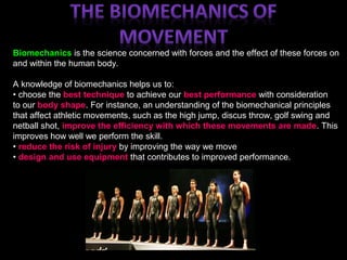 Biomechanics is the science concerned with forces and the effect of these forces on
and within the human body.
A knowledge of biomechanics helps us to:
• choose the best technique to achieve our best performance with consideration
to our body shape. For instance, an understanding of the biomechanical principles
that affect athletic movements, such as the high jump, discus throw, golf swing and
netball shot, improve the efficiency with which these movements are made. This
improves how well we perform the skill.
• reduce the risk of injury by improving the way we move
• design and use equipment that contributes to improved performance.
 