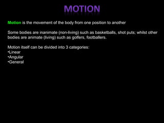 Motion is the movement of the body from one position to another
Some bodies are inanimate (non-living) such as basketballs, shot puts; whilst other
bodies are animate (living) such as golfers, footballers.
Motion itself can be divided into 3 categories:
•Linear
•Angular
•General
 