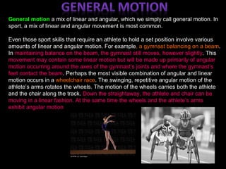General motion a mix of linear and angular, which we simply call general motion. In
sport, a mix of linear and angular movement is most common.
Even those sport skills that require an athlete to hold a set position involve various
amounts of linear and angular motion. For example, a gymnast balancing on a beam.
In maintaining balance on the beam, the gymnast still moves, however slightly. This
movement may contain some linear motion but will be made up primarily of angular
motion occurring around the axes of the gymnast’s joints and where the gymnast’s
feet contact the beam. Perhaps the most visible combination of angular and linear
motion occurs in a wheelchair race. The swinging, repetitive angular motion of the
athlete’s arms rotates the wheels. The motion of the wheels carries both the athlete
and the chair along the track. Down the straightaway, the athlete and chair can be
moving in a linear fashion. At the same time the wheels and the athlete’s arms
exhibit angular motion
 