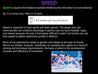 Speed is equal to the distance covered divided by the time taken to cover distance
So, if a runner runs 100m in 12 secs
Speed is important in most sports and team games. The player who can
move quickly has a distinct advantage in games such as touch football, rugby
and soccer because not only is that player difficult to catch, but he/she can use
their speed to gather opponents quickly in defence.
Much of our potential for speed is genetic and relates to the type of muscle
fibre in our bodies. However, individuals can develop their speed as a result of
training and technique improvements, the basis of which is the development
of power and efficiency of movement.
 